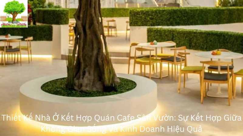 Thiết Kế Nhà Ở Kết Hợp Quán Cafe Sân Vườn: Sự Kết Hợp Giữa Không Gian Sống Và Kinh Doanh Hiệu Quả